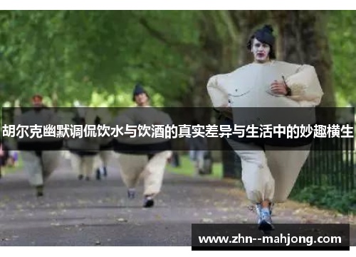 胡尔克幽默调侃饮水与饮酒的真实差异与生活中的妙趣横生